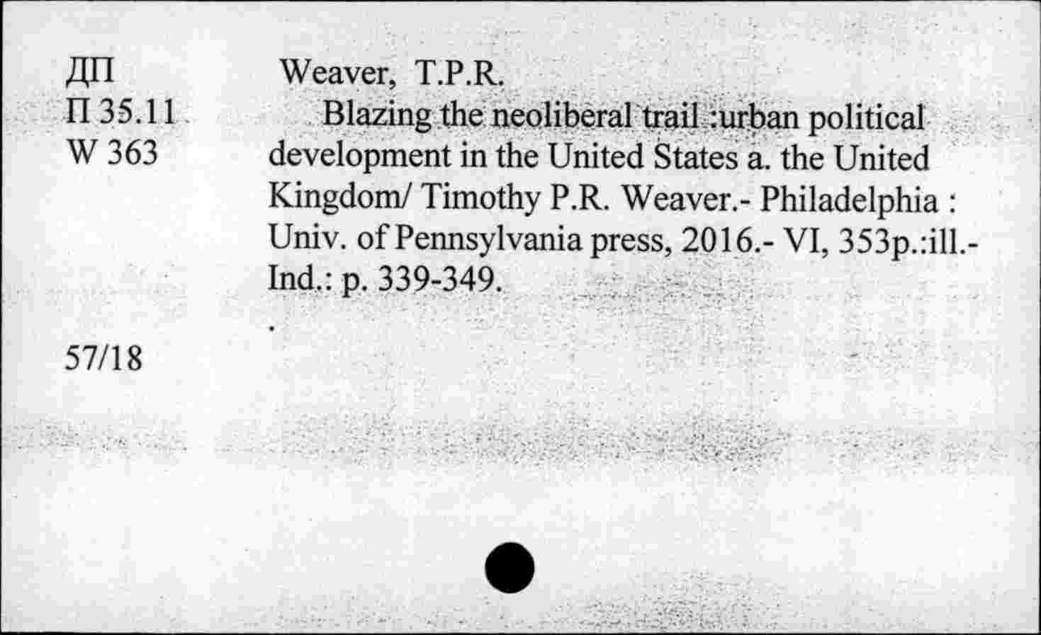 ﻿fln n 35.11 W363
Weaver, T.P.R.
Blazing the neoliberal trail :urban political development in the United States a. the United
Kingdom/ Timothy P.R. Weaver.- Philadelphia : Univ, of Pennsylvania press, 2016.- VI, 353p.:ill.-Ind.: p. 339-349.
57/18